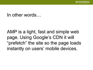 In other words…
AMP is a light, fast and simple web
page. Using Google’s CDN it will
“prefetch” the site so the page loads
instantly on users’ mobile devices.
 