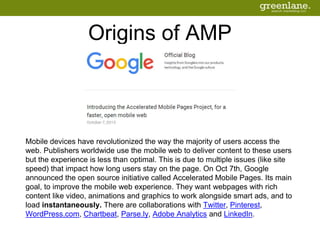 Origins of AMP
Mobile devices have revolutionized the way the majority of users access the
web. Publishers worldwide use the mobile web to deliver content to these users
but the experience is less than optimal. This is due to multiple issues (like site
speed) that impact how long users stay on the page. On Oct 7th, Google
announced the open source initiative called Accelerated Mobile Pages. Its main
goal, to improve the mobile web experience. They want webpages with rich
content like video, animations and graphics to work alongside smart ads, and to
load instantaneously. There are collaborations with Twitter, Pinterest,
WordPress.com, Chartbeat, Parse.ly, Adobe Analytics and LinkedIn.
 