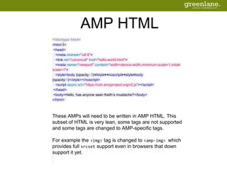 AMP HTML
<!doctype html>
<html ⚡>
<head>
<meta charset="utf-8">
<link rel="canonical" href="hello-world.html">
<meta name="viewport" content="width=device-width,minimum-scale=1,initial-
scale=1">
<style>body {opacity: 0}</style><noscript><style>body
{opacity:1}</style></noscript>
<script async src="https://cdn.ampproject.org/v0.js"></script>
</head>
<body>Hello, has anyone seen Keith’s mustache?</body>
</html>
These AMPs will need to be written in AMP HTML. This
subset of HTML is very lean, some tags are not supported
and some tags are changed to AMP-specific tags.
For example the <img> tag is changed to <amp-img> which
provides full srcset support even in browsers that down
support it yet.
 
