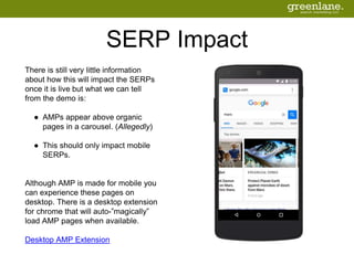 SERP Impact
There is still very little information
about how this will impact the SERPs
once it is live but what we can tell
from the demo is:
● AMPs appear above organic
pages in a carousel. (Allegedly)
● This should only impact mobile
SERPs.
Although AMP is made for mobile you
can experience these pages on
desktop. There is a desktop extension
for chrome that will auto-”magically”
load AMP pages when available.
Desktop AMP Extension
 