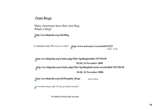 Class Blogs

Many classrooms have their own blog.
What's a blog?
 http://en.wikipedia.org/wiki/Blog



Is wikipedia really OK to use in a class?        http://www.ustream.tv/recorded/912227
                                                                                   48:00 ­ 52:00



  http://en.wikipedia.org/w/index.php?title=Spelling&oldid=253720138
                                                       03:04, 24 November 2008
  http://en.wikipedia.org/w/index.php?title=Spelling&direction=next&oldid=253720138
                                                       10:40, 24 November 2008.

  http://en.wikipedia.org/wiki/Dauphin_Kings                     look at history


 Are textbooks always right? Do they get edited constantly?




                     The Millard Fillmore bath tub hoax



                                                                                                   10
 