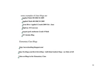 some examples of class blogs are
     Applied Math 30S DRCSS 2009

     Applied Math 40S DRCSS 2009
     Swan River Applied 12 math 2009 Feb ­ June
     Highway 10 Conexxus

     sargent park mathzone Grade 8 Math
     AP Calculus Blog 


Elementary Class Blogs

 http://mrcsclassblog.blogspot.com/

http://itc.blogs.com/thewriteweblog/ ­ individual student blogs ­ see links at left

Video on Blogs in the Elementary Class




                                                                                      11
 
