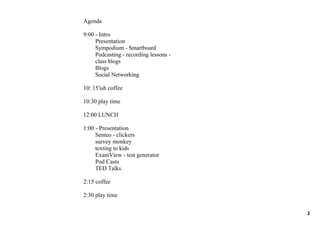 Agenda

9:00 ­ Intro
     Presentation 
     Sympodium ­ Smartboard
     Podcasting ­ recording lessons ­
     class blogs
     Blogs
     Social Networking

10: 15'ish coffee

10:30 play time

12:00 LUNCH

1:00 ­ Presentation
     Senteo ­ clickers
     survey monkey
     texting to kids
     ExamView ­ test generator
     Pod Casts
     TED Talks

2:15 coffee

2:30 play time


                                        2
 