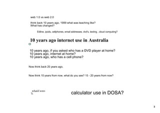 web 1.0 vs web 2.0

 think back 10 years ago, 1999 what was teaching like? 
 What has changed? 

      Edline, ipods, cellphones, email addresses, dvd's, texting , cloud computing? 


 10 years ago internet use in Australia

10 years ago, if you asked who has a DVD player at home?
10 years ago, internet at home?
10 years ago, who has a cell phone?


Now think back 20 years ago, 


Now think 10 years from now, what do you see? 15 ­ 20 years from now?




  whatif.wmv
                                      calculator use in DOSA?

                                                                                       3
 