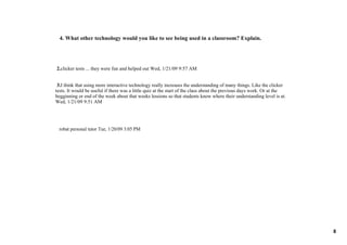 4. What other technology would you like to see being used in a classroom? Explain.




 2.clicker tests ... they were fun and helped out Wed, 1/21/09 9:57 AM 


 3.I think that using more interactive technology really increases the understanding of many things. Like the clicker 
tests. It would be useful if there was a little quiz at the start of the class about the previous days work. Or at the 
begginning or end of the week about that weeks lessions so that students know where their understanding level is at. 
Wed, 1/21/09 9:51 AM  




 robat personal tutor Tue, 1/20/09 3:05 PM  




                                                                                                                          8
 