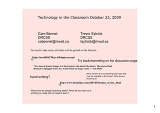 Technology in the Classroom October 23, 2009



       Cam Bennet                                      Trevor Sytnick
       DRCSS                                           DRCSS
       cabennet@mvsd.ca                                tsytnick@mvsd.ca

No need to take notes, all slides will be posted on the Internet.

 http://mvsdfeb23day.wikispaces.com/
                                                    Try backchanneling on the discussion page
  "In a time of drastic change, it is the learners who inherit the future. The learned find 
  themselves equipped to live in a world which no longer exists." ­ Eric Hofer

                                                              What content are we teaching kids today that 
                                                              may be obsolete in the future? Why are we 
hand writing?                                                 teaching it?

                                http://www.bookofjoe.com/2007/05/funfact_of_the_.html


What have we stopped teaching lately? What did you learn as a 
kid that you really did not need to learn?




                                                                                                              1
 