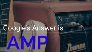 Google’s Answer is
AMP
 