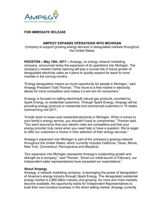 FOR IMMEDIATE RELEASE<br />AMPEGY EXPANDS OPERATIONS INTO MICHIGAN<br />Company to support growing energy demand in deregulated markets throughout the United States<br />HOUSTON – May 10th, 2011 – Ampegy, an energy network marketing company, announced today the expansion of its operations into Michigan. The company’s newest market opening will play a crucial role in future growth of deregulated electricity sales as it plans to quickly expand its reach to more markets in the coming months.<br />“Energy deregulation means so much opportunity for people in Michigan,” said Ampegy President Todd Thoman. “This move to a free market in electricity allows for more competition and makes it a win-win for consumers.”<br />Ampegy is focused on selling electricity& natural gas products, provided by Spark Energy, to residential customers. Through Spark Energy, Ampegy will be providing energy products to residential and commercial customers in 10 states commencing mid 2011.<br />“It boils down to lower-cost residential electricity in Michigan. When it comes to your family’s energy service, you shouldn’t have to compromise,” Thoman said. “You want assurance that your electric rates are competitive and that your energy provider truly cares when you need help or have a question. We’re eager to offer our customers a choice in their selection of their energy services.”<br />Ampegy’s expansion into Michigan is part of the company’s growing network throughout the United States, which currently includes California, Texas, Illinois, New York, Connecticut, Pennsylvania and Maryland.<br />“Our expansion into Michigan represents Ampegy’s outstanding growth and strength as a company,” said Thoman. “Since our initial launch in February, our independent sales representatives have exceeded our expectations.”<br />About Ampegy<br />Ampegy, a network marketing company, is leveraging the power of deregulation of America’s energy industry through Spark Energy. The deregulated residential energy market is a $60 billion industry and growing. As more and more markets become available, the opportunity exists for Independent Representatives to build their own lucrative business in the direct selling market. Ampegy currently offers service through Spark Energy in seven states. To learn more, visit www.Ampegy.com.<br />About Spark Energy<br />Houston-based Spark Energy, LP is an independent multi-state certified retail energy and natural gas supplier. With more than a decade of experience, the company works to consistently deliver low-cost energy rates, quality products and superior customer service to its customers. Spark Energy is dedicated to positively impacting the communities it serves by building relationships, inspiring philanthropy and promoting good will both inside the company and throughout the community. For more information, visit the company's website at www.SparkEnergy.com.<br />###<br />Contact<br />Randy E. Pruett<br />Public Relations<br />(214) 217-7300<br />rpruett@piercom.com<br />