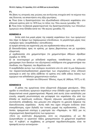 ΠΕ.Κ.Ε.Σ. Κρήτης, Ι.Π. Αμπελάς, Σ.Ε.Ε. κλ.ΠΕ02 για τη Δυτική Κρήτη
10
Γ1.
Με βάση τις ιστορικές σας γνώσεις και αντλώντας στοιχεία από τα κείμενα που
σας δίνονται, να απαντήσετε στις εξής ερωτήσεις:
α. Ποια ήταν η δραστηριότητα του εξωελλαδικού ελληνικού κεφαλαίου στο
ελληνικό κράτος από το 1870 έως το τέλος του 19ου αιώνα; (μονάδες 10)
β. Ποια ήταν τα βασικά χαρακτηριστικά της δραστηριοποίησης των πλουσίων
ομογενών στην Ελλάδα κατά τον 19ο αιώνα; (μονάδες 15)
ΚΕΙΜΕΝΟ Α
Εκτός από ένα μικρό μέρος της εισροής κεφαλαίων (ενν. των ομογενών)
που πήρε το δρόμο των παραγωγικών επενδύσεων, το μεγαλύτερο μέρος τους
στράφηκε προς «ανορθόδοξες» κατευθύνσεις:
α) αγορά αστικής και αγροτικής γης και κερδοσκοπία πάνω σε αυτή.
β) δανειοδοτήσεις προς το κράτος, με όρους βαρύτατους και με εγγυήσεις
εξαιρετικές.
γ) κερδοσκοπία στο χρηματιστήριο (το χρηματιστήριο Αθηνών ιδρύθηκε
ακριβώς το 1876).
δ) σε συνεταιρισμό με αλλοδαπά κεφάλαια, τοποθετήσεις σε ελληνικά
χρεώγραφα (των δανείων του εξωτερικού) εκδιδόμενα στα χρηματιστήρια του
Λονδίνου, του Παρισιού, του Βερολίνου κλπ.
Η ανορθοδοξία αυτών των επιλογών συνίστατο στο ότι από τη μια διόγκωναν
τον παρασιτικό/κερδοσκοπικό χαρακτήρα των επιχειρήσεων στην ελληνική
οικονομία κι από την άλλη εξέθεταν το κράτος στις κάθε είδους πιέσεις των
εγχώριων και αλλοδαπών χρηματιστικών κύκλων.
Ιστορία του Ελληνικού ΄Εθνους, τόμος ΙΔ΄ (Αθήνα, 1977), σ. 62.
ΚΕΙΜΕΝΟ Β
Ο ρόλος της ομογένειας ήταν εξαιρετικά ιδιόμορφο φαινόμενο... Όλες
σχεδόν οι επενδύσεις ομογενών κεφαλαίων στην Ελλάδα είχαν ορισμένα πολύ
διαφωτιστικά κοινά χαρακτηριστικά. Μερικές από αυτές ήταν κατάλληλες για
εύκολη, ασφαλή ρευστοποίηση και μεταφορά του κεφαλαίου έξω από την
Ελλάδα σε περίπτωση κινδύνου. Μερικές σήκωναν ασυνήθιστα μεγάλους
συντελεστές απόσβεσης, που μείωναν στο ελάχιστο τη χρονική διάρκεια της
διακινδύνευσης κεφαλαίου. Αυτές πάλι που είχαν στοιχεία κινδύνου ήταν
επικερδέστερες, είχαν δηλαδή την τυπική μορφή της κερδοσκοπίας … Είναι,
λοιπόν, πραγματικά εύστοχη η μαρτυρία του «Ραμπαγά», το 1822, για τις
επιχειρηματικές δραστηριότητες των ομογενών:
«Ούτε εις ανάπτυξιν βιομηχανίας, ούτε εις επιχειρήσεις, εξ ων θα
ζωογονηθώσιν αι εργατικαί τάξεις χρησιμοποιούσι τα χρηματικά κεφάλαιά
των. Η κυβεία*, οι συμβάσεις, αι μετοχικαί ταχυδακτυλουργίαι, είναι τα
προσφιλή αυτών αντικείμενα»
 