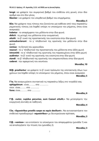 ΠΕ.Κ.Ε.Σ. Κρήτης, Ι.Π. Αμπελάς, Σ.Ε.Ε. κλ.ΠΕ02 για τη Δυτική Κρήτη
7
longā: να γράψετε τον συγκριτικό βαθμό του επιθέτου στη γενική, στον ίδιο
αριθμό και στο ίδιο γένος.
libenter : να γράψετε τον υπερθετικό βαθμό του επιρρήματος
Μονάδες 5
Β2α. Nα γράψετε τους τύπους που ζητούνται για καθέναν από τους παρακάτω
ρηματικούς τύπους (να ληφθεί υπόψη το υποκείμενο του ρήματος, όπου είναι
αναγκαίο):
habetur : το απαρέμφατο του μέλλοντα στην ίδια φωνή
didicit : τη μετοχή του μέλλοντα στην ονομαστική
attulit : το β΄ ενικό της προστακτικής του ενεστώτα στην ίδια φωνή
animadverterunt : το γ΄ πληθυντικό της οριστικής του μέλλοντα στην ίδια
φωνή
venisse : τη δοτική του γερουνδίου
reserari : το γ΄ πληθυντικό της προστακτικής του μέλλοντα στην άλλη φωνή
intromitti : το α΄ πληθυντικό της οριστικής του παρακειμένου στην άλλη φωνή
audiretur : το β΄ ενικό της οριστικής του ενεστώτα στην ίδια φωνή
standi : το β΄ πληθυντικό της οριστικής του υπερσυντελίκου στην ίδια φωνή
cederet : την αφαιρετική του σουπίνου
Μονάδες 10
Β2β. proeliantur: να γράψετε το β΄ ενικό πρόσωπο της υποτακτικής όλων των
χρόνων (να ληφθεί υπόψη το υποκείμενο του ρήματος, όπου είναι αναγκαίο).
Μονάδες 5
Γ1α. Να αναγνωρίσετε συντακτικά τις παρακάτω λέξεις στο τετράδιό σας:
ephippiōrum : είναι………... στο …………….
voce : είναι……..… στο …………….
fores: είναι…………. στο …………….
Μονάδες 6
Γ1β. «sutor, cupidus pecuniae, eum Caesari attulit.» Να μετατρέψετε την
ενεργητική σύνταξη σε παθητική.
Μονάδες 4
Γ2α. «Equestribus proeliis saepe ex equis desiliunt». Να αντικαταστήσετε τον
επιθετικό προσδιορισμό «equestribus» με δευτερεύουσα πρόταση.
Μονάδες 3
Γ2β. «venisse»: να εντοπίσετε το υποκείμενο του απαρεμφάτου (μονάδα 1) και
να αιτιολογήσετε την πτώση του (μονάδες 2).
Μονάδες 3
 