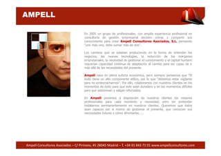 AMPELL 
En 2005 un grupo de profesionales, con amplia experiencia profesional en 
consultoría de gestión empresarial deciden unirse y compartir sus 
conocimiento para crear Ampell Consultores Asociados, S.L. pensando 
"uno más uno, debe sumar más de dos". 
Los cambios que se estaban produciendo en la forma de entender los 
negocios, las nuevas tecnologías, la reducción de los márgenes 
empresariales, la necesidad de gestionar el conocimiento y el capital humano 
requerían capacidad continua de adaptación al cambio para ser capaz de ir 
más allá de las necesidades del presente. 
Ampell nace en plena euforia económica, pero siempre pensamos que "El 
éxito tiene un alto componente etílico, por lo que "debemos estar vigilante 
para no emborracharnos". Por ello, colaboramos con nuestros clientes en los 
momentos de éxito para que este sean duradero y en los momentos difíciles 
para que sobrevivan y salgan reforzados. 
En Ampell ponemos a disposición de nuestros clientes los mejores 
profesionales para cada momento y necesidad, pero sin pretender 
instalarnos permanentemente en nuestros clientes. Queremos que éstos 
sean capaces por si mismo de gestionar el presente, que conozcan sus 
necesidades futuras y cómo afrontarlas. ... 
Ampell Consultores Asociados – C/ Pirineos, 45 28045 Madrid – T. +34 91 843 71 01 www.ampellconsultores.com 
 
