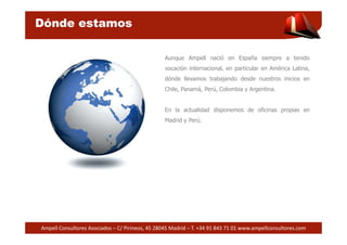 Dónde estamos 
Aunque Ampell nació en España siempre a tenido 
vocación internacional, en particular en América Latina, 
dónde llevamos trabajando desde nuestros inicios en 
Chile, Panamá, Perú, Colombia y Argentina. 
En la actualidad disponemos de oficinas propias en 
Madrid y Perú. 
Ampell Consultores Asociados – C/ Pirineos, 45 28045 Madrid – T. +34 91 843 71 01 www.ampellconsultores.com 
 