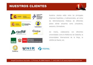 NUESTROS CLIENTES 
Nuestros clientes están entre las principales 
empresas Españolas y multinacionales, así como 
las Administraciones Públicas de diferentes 
países dónde actuamos como consultores, 
asesores y formadores. 
Así mismo, colaboramos con diferentes 
universidades como la Politécnica de Cataluña, la 
Universidades Internacional de la Rioja, la 
UDIMA de Madrid, etc. 
Ampell Consultores Asociados – C/ Pirineos, 45 28045 Madrid – T. +34 91 843 71 01 www.ampellconsultores.com 
 
