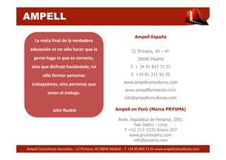 AMPELL 
Ampell España 
C/ Pirineos, 45 – 4º 
28040 Madrid 
T. + 34 91 843 71 01 
F. +34 91 311 93 70 
www.ampellconsultores.com 
La meta final de la verdadera 
educación es no sólo hacer que la 
gente haga lo que es correcto, 
sino que disfrute haciéndolo; no 
sólo formar personas 
www.ampellformación.com 
info@ampellconultores.com 
Ampell en Perú (Marca PRYSMA) 
Avda. República de Panamá, 3591 
San Isidro – Lima 
T +51 212-5333 Anexo 207 
www.prysmaperu.com 
info@prysma.com 
trabajadoras, sino personas que 
amen el trabajo. 
John Ruskin 
Ampell Consultores Asociados – C/ Pirineos, 45 28045 Madrid – T. +34 91 843 71 01 www.ampellconsultores.com 
