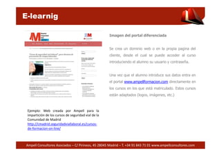 E-learnig 
Imagen del portal diferenciada 
Se crea un dominio web o en la propia pagina del 
cliente, desde el cual se puede acceder al curso 
introduciendo el alumno su usuario y contraseña. 
Una vez que el alumno introduce sus datos entra en 
el portal www.ampellformacion.com directamente en 
los cursos en los que está matriculado. Estos cursos 
están adaptados (logos, imágenes, etc.) 
Ejemplo: Web creada por Ampell para la 
impartición de los cursos de seguridad vial de la 
Comunidad de Madrid 
http://cmadrid.seguridadviallaboral.es/cursos-de- 
formacion-on-line/ 
Ampell Consultores Asociados – C/ Pirineos, 45 28045 Madrid – T. +34 91 843 71 01 www.ampellconsultores.com 
 