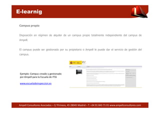 E-learnig 
Campus propio 
Disposición en régimen de alquiler de un campus propio totalmente independiente del campus de 
Ampell. 
El campus puede ser gestionado por su propietario o Ampell le puede dar el servicio de gestión del 
campus. 
Ejemplo: Campus creado y gestionado 
por Ampell para la Escuela de ITSS 
www.escueladeinspeccion.es 
Ampell Consultores Asociados – C/ Pirineos, 45 28045 Madrid – T. +34 91 843 71 01 www.ampellconsultores.com 
 
