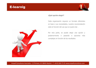E-learnig 
¿Qué opción elegir? 
Cada organización requiere un formato diferentes 
en base a sus necesidades, nuestra recomendación 
está en función del uso que se quiere dar . 
Por otra parte, se puede elegir una opción y 
posteriormente ir pasando a opciones más 
complejas en función de los resultados 
Ampell Consultores Asociados – C/ Pirineos, 45 28045 Madrid – T. +34 91 843 71 01 www.ampellconsultores.com 
 