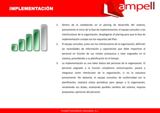 Ampell Consultores Asociados, S.L.
1. Dentro de lo establecido en el planing de desarrollo del sistema,
previamente al inicio de la fase de implementación, el equipo consultor y los
interlocutores de la organización, desplegarán el planing para que la fase de
implementación cumpla con los requisitos del Plan.
2. El equipo consultor, junto con los interlocutores de la organización, definirán
las necesidades de información y capacitación que debe impartirse al
personal en función de sus niveles jerárquicos y roles asignados en el
sistema, procediendo a su planificación en el tiempo.
3. La implementación es una labor básica del personal de la organización. El
personal asignado a la función compliance anticorrupción, pasará a
integrarse como interlocutor de la organización, si no lo estuviera
previamente. No obstante, el equipo consultor, de conformidad con la
planificación, realizará visitas periódicas para apoyar a la organización,
resolviendo sus dudas, analizando posibles cambios del sistema, mejoras
propuestas, opiniones del personal.
IMPLEMENTACIÓN
 