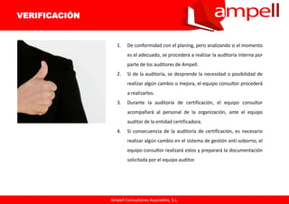 Ampell Consultores Asociados, S.L.
1. De conformidad con el planing, pero analizando si el momento
es el adecuado, se procederá a realizar la auditoría interna por
parte de los auditores de Ampell.
2. Si de la auditoría, se desprende la necesidad o posibilidad de
realizar algún cambio o mejora, el equipo consultor procederá
a realizarlos.
3. Durante la auditoría de certificación, el equipo consultor
acompañará al personal de la organización, ante el equipo
auditor de la entidad certificadora.
4. Si consecuencia de la auditoría de certificación, es necesario
realizar algún cambio en el sistema de gestión anti-soborno, el
equipo consultor realizará estos y preparará la documentación
solicitada por el equipo auditor.
VERIFICACIÓN
 