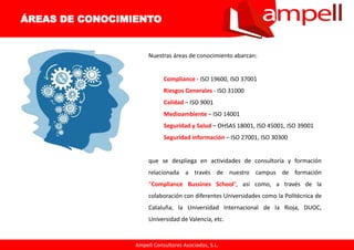 Ampell Consultores Asociados, S.L.
Nuestras áreas de conocimiento abarcan:
Compliance - ISO 19600, ISO 37001
Riesgos Generales - ISO 31000
Calidad – ISO 9001
Medioambiente – ISO 14001
Seguridad y Salud – OHSAS 18001, ISO 45001, ISO 39001
Seguridad información – ISO 27001, ISO 30300
que se despliega en actividades de consultoría y formación
relacionada a través de nuestro campus de formación
“Compliance Bussines School”, así como, a través de la
colaboración con diferentes Universidades como la Politécnica de
Cataluña, la Universidad Internacional de la Rioja, DUOC,
Universidad de Valencia, etc.
ÁREAS DE CONOCIMIENTO
 
