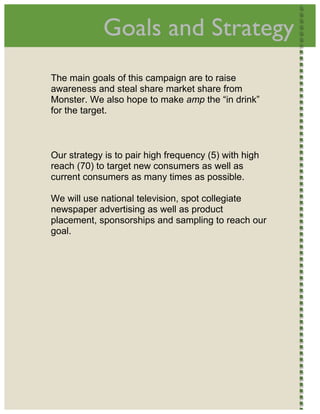  
                 Goals and Strategy                         




    The main goals of this campaign are to raise
    awareness and steal share market share from
    Monster. We also hope to make amp the “in drink”
    for the target.



    Our strategy is to pair high frequency (5) with high
    reach (70) to target new consumers as well as
    current consumers as many times as possible.

    We will use national television, spot collegiate
    newspaper advertising as well as product
    placement, sponsorships and sampling to reach our
    goal.




 
 