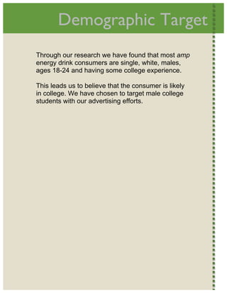 
           Demographic Target                               




    Through our research we have found that most amp
    energy drink consumers are single, white, males,
    ages 18-24 and having some college experience.

    This leads us to believe that the consumer is likely
    in college. We have chosen to target male college
    students with our advertising efforts.  




 
 