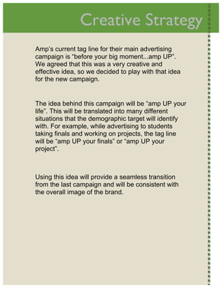  
                   Creative Strategy                        




    Amp’s current tag line for their main advertising
    campaign is “before your big moment...amp UP”.
    We agreed that this was a very creative and
    effective idea, so we decided to play with that idea
    for the new campaign. 


    The idea behind this campaign will be “amp UP your
    life”. This will be translated into many different
    situations that the demographic target will identify
    with. For example, while advertising to students
    taking finals and working on projects, the tag line
    will be “amp UP your finals” or “amp UP your
    project”. 



    Using this idea will provide a seamless transition
    from the last campaign and will be consistent with
    the overall image of the brand.  




 
 