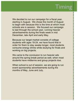  
                                              Timing        




    We decided to run our campaign for a fiscal year,
    starting in August. We chose the month of August
    to begin with because this is the time at which most
    schools are in session. We focused our campaign
    to last through the school year, running heavier
    advertisements during the finals week in mid
    December, late April and early May.

    Because our target market consists of college
    students with ages 18-24, we have found that in
    order for them to stay awake longer, most students
    consume energy drinks while studying for finals and
    working on big projects.

    We came to the conclusion to run heavier ads
    around the spring break period as well, when most
    students have midterms and group projects due.

    When school is out of session, we are going to run
    event sponsorship advertisements during the
    months of May, June and July.  




 
 