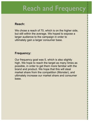  
          Reach and Frequency                                




    Reach:

    We chose a reach of 70, which is on the higher side,
    but still within the average. We hoped to expose a
    larger audience to the campaign in order to
    ultimately gain a larger consumer base.



    Frequency:

    Our frequency goal was 5, which is also slightly
    high. We hope to reach the target as many times as
    possible, in order to get them more familiar with the
    brand and product. We hope that this will steal
    market share from the competition (Monster), and
    ultimately increase our market share and consumer
    base.




 
 