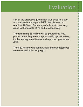  
                                    Evaluation             




    $14 of the proposed $20 million was used in a spot
    and national campaign in MFP. We obtained a
    reach of 70.5 and frequency of 4.8, which are very
    close to the targets of 70 and 5 respectively.

    The remaining $6 million will be poured into free
    product sampling events, sponsorship opportunities,
    implementing street teams and a product placement
    deal.

    The $20 million was spent wisely and our objectives
    were met with this campaign.




 
 
