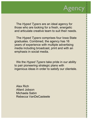 
                                           Agency         




      The Hyped Typers are an ideal agency for
    those who are looking for a fresh, energetic
    and articulate creative team to suit their needs.

     The Hyped Typers comprises four Iowa State
    graduates. Combined, the agency has 16
    years of experience with multiple advertising
    media including broadcast, print and with an
    emphasis in social media.


      We the Hyped Typers take pride in our ability
    to pair pioneering strategic plans with
    ingenious ideas in order to satisfy our clientele.




     Alex Rich
     Allard Jobson
     Michaela Sabin
     Rebecca VanDeCasteele




 
 