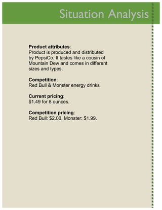  
                      Situation Analysis          




        Product attributes:
        Product is produced and distributed
        by PepsiCo. It tastes like a cousin of
        Mountain Dew and comes in different
        sizes and types.

        Competition:
        Red Bull & Monster energy drinks

        Current pricing:
        $1.49 for 8 ounces.

        Competition pricing:
        Red Bull: $2.00, Monster: $1.99.
     




 
 