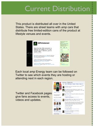  
           Current Distribution                               




    This product is distributed all over in the United
    States. There are street teams with amp cars that
    distribute free limited-edition cans of the product at
    lifestyle venues and events.




    Each local amp Energy team can be followed on
    Twitter to see which events they are hosting or
    attending next in each region.
     




    Twitter and Facebook pages
    give fans access to events,
    videos and updates. 
     




 
 