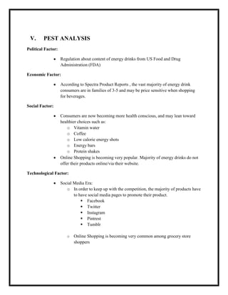 V.

PEST ANALYSIS

Political Factor:
Regulation about content of energy drinks from US Food and Drug
Administration (FDA)
Economic Factor:
According to Spectra Product Reports , the vast majority of energy drink
consumers are in families of 3-5 and may be price sensitive when shopping
for beverages.
Social Factor:
Consumers are now becoming more health conscious, and may lean toward
healthier choices such as:
o Vitamin water
o Coffee
o Low calorie energy shots
o Energy bars
o Protein shakes
Online Shopping is becoming very popular. Majority of energy drinks do not
offer their products online/via their website.
Technological Factor:
Social Media Era:
o In order to keep up with the competition, the majority of products have
to have social media pages to promote their product.
 Facebook
 Twitter
 Instagram
 Pintrest
 Tumblr
o

Online Shopping is becoming very common among grocery store
shoppers

 