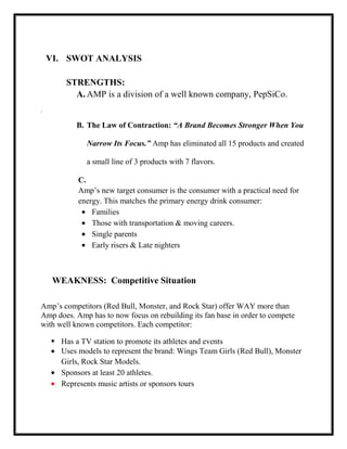 VI. SWOT ANALYSIS
STRENGTHS:
A. AMP is a division of a well known company, PepSiCo.
.

B. The Law of Contraction: “A Brand Becomes Stronger When You
Narrow Its Focus.” Amp has eliminated all 15 products and created
a small line of 3 products with 7 flavors.
C.
Amp’s new target consumer is the consumer with a practical need for
energy. This matches the primary energy drink consumer:
Families
Those with transportation & moving careers.
Single parents
Early risers & Late nighters

WEAKNESS: Competitive Situation
Amp’s competitors (Red Bull, Monster, and Rock Star) offer WAY more than
Amp does. Amp has to now focus on rebuilding its fan base in order to compete
with well known competitors. Each competitor:
 Has a TV station to promote its athletes and events
Uses models to represent the brand: Wings Team Girls (Red Bull), Monster
Girls, Rock Star Models.
Sponsors at least 20 athletes.
Represents music artists or sponsors tours

 