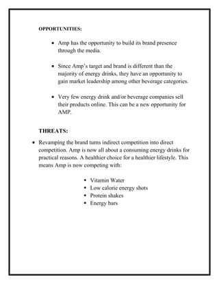 OPPORTUNITIES:

Amp has the opportunity to build its brand presence
through the media.
Since Amp’s target and brand is different than the
majority of energy drinks, they have an opportunity to
gain market leadership among other beverage categories.
Very few energy drink and/or beverage companies sell
their products online. This can be a new opportunity for
AMP.
THREATS:
Revamping the brand turns indirect competition into direct
competition. Amp is now all about a consuming energy drinks for
practical reasons. A healthier choice for a healthier lifestyle. This
means Amp is now competing with:





Vitamin Water
Low calorie energy shots
Protein shakes
Energy bars

 
