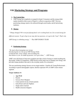 VIII. Marketing Strategy and Programs

A. The Central Idea
 AMP Energy has completely revamped its brand. Consumers and the energy drink
market should be fully aware of PepsiCo’s efforts to reposition AMP. This new
positioning strategy needs to be enforced through social media, and all advertising
mediums.
B. Mission
“ Things changed. We're not just playing hard, we're working hard, too. So we need energy for
different reasons: To get a hop in our step, fuel our passions, or to get in the "zone". That's why
AMP Energy is rethinking energy.” – The AMP ENERGY TEAM

C. Positioning Strategy
“Be smart about managing your energy.
Introducing the new line-up of AMP Energy drinks
to help fuel life, career, family, and everything else
that matters to you. So saddle up partner. Let's get it done.” – AMP Energy
AMP’s new full lineup of innovative products provides a kick of energy to match anything the
day brings. Unlike its competitors, AMP focuses on the smart way to manage your energy, and
provides unique products that cater to the everyday needs of its consumers.
The new positioning strategy focuses on two target markets : Families & Young Professionals. .
According to spectra demographic reports, families represent 54% of AMP’s total volume
segment.
Target Audience #1
o
o
o
o
o
o
o

Age 25-44
Parents
Grocery Store Shoppers
Career parents & stay at home parents
Early Risers and Late Nighters
Single and/or married
Health conscious shoppers

 