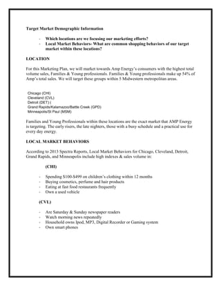 Target Market Demographic Information
-

Which locations are we focusing our marketing efforts?
Local Market Behaviors- What are common shopping behaviors of our target
market within these locations?

LOCATION
For this Marketing Plan, we will market towards Amp Energy’s consumers with the highest total
volume sales, Families & Young professionals. Families & Young professionals make up 54% of
Amp’s total sales. We will target these groups within 5 Midwestern metropolitan areas.
Chicago (CHI)
Cleveland (CVL)
Detroit (DET) (
Grand Rapids/Kalamazoo/Battle Creek (GPD)
Minneapolis/St Paul (MSM)

Families and Young Professionals within these locations are the exact market that AMP Energy
is targeting. The early risers, the late nighters, those with a busy schedule and a practical use for
every day energy.
LOCAL MARKET BEHAVIORS
According to 2013 Spectra Reports, Local Market Behaviors for Chicago, Cleveland, Detroit,
Grand Rapids, and Minneapolis include high indexes & sales volume in:
(CHI)
-

Spending $100-$499 on children’s clothing within 12 months
Buying cosmetics, perfume and hair products
Eating at fast food restaurants frequently
Own a used vehicle

(CVL)
-

Are Saturday & Sunday newspaper readers
Watch morning news repeatedly
Household owns Ipod, MP3, Digital Recorder or Gaming system
Own smart phones

 