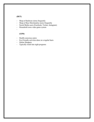 (DET)
-

Shop at Hardware stores frequently
Shop at Mass Merchandise stores frequently
Social Media users (Facebook, Twitter, Instagram)
Household owns video game system

(GPD)
-

Health conscious eaters
Eco Friendly activities done on a regular basis
Online Shoppers
Typically watch late night programs

 