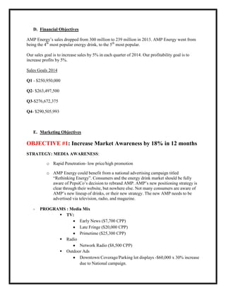 D. Financial Objectives
AMP Energy’s sales dropped from 300 million to 239 million in 2013. AMP Energy went from
being the 4th most popular energy drink, to the 5th most popular.
Our sales goal is to increase sales by 5% in each quarter of 2014. Our profitability goal is to
increase profits by 5%.
Sales Goals 2014
Q1 - $250,950,000
Q2- $263,497,500
Q3-$276,672,375
Q4- $290,505,993

E. Marketing Objectives

OBJECTIVE #1: Increase Market Awareness by 18% in 12 months
STRATEGY: MEDIA AWARENESS:
o Rapid Penetration- low price/high promotion
o AMP Energy could benefit from a national advertising campaign titled
“Rethinking Energy”. Consumers and the energy drink market should be fully
aware of PepsiCo’s decision to rebrand AMP. AMP’s new positioning strategy is
clear through their website, but nowhere else. Not many consumers are aware of
AMP’s new lineup of drinks, or their new strategy. The new AMP needs to be
advertised via television, radio, and magazine.
-

PROGRAMS : Media Mix
 TV:
Early News ($7,700 CPP)
Late Fringe ($20,000 CPP)
Primetime ($25,300 CPP)
 Radio
Network Radio ($8,500 CPP)
 Outdoor Ads
Downtown Coverage/Parking lot displays -$60,000 x 30% increase
due to National campaign.

 