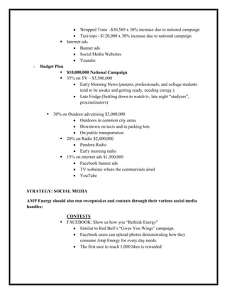 

-

Wrapped Train -$30,589 x 30% increase due to national campaign
Taxi tops - $120,000 x 30% increase due to national campaign
Internet ads
Banner ads
Social Media Websites
Youtube

Budget Plan
 $10,000,000 National Campaign
 35% on TV – $3,500,000
Early Morning News (parents, professionals, and college students
tend to be awake and getting ready, needing energy.)
Late Fridge (Settling down to watch tv, late night “studyers”,
procrastinators)


30% on Outdoor advertising $3,000,000
Outdoors in common city areas
Downtown on taxis and in parking lots
On public transportation
 20% on Radio $2,000,000
Pandora Radio
Early morning radio
 15% on internet ads $1,500,000
Facebook banner ads
TV websites where the commercials aired
YouTube

STRATEGY: SOCIAL MEDIA
AMP Energy should also run sweepstakes and contests through their various social media
handles:


CONTESTS
FACEBOOK: Show us how you “Rethink Energy”
Similar to Red Bull’s “Gives You Wings” campaign.
Facebook users can upload photos demonstrating how they
consume Amp Energy for every day needs.
The first user to reach 1,000 likes is rewarded

 