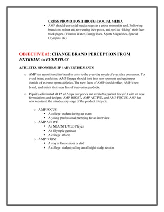 

CROSS PROMOTION THROUGH SOCIAL MEDIA
AMP should use social media pages as a cross promotion tool. Following
brands on twitter and retweeting their posts, and well as “liking” their face
book pages. (Vitamin Water, Energy Bars, Sports Magazines, Special
Olympics etc)

OBJECTIVE #2: CHANGE BRAND PERCEPTION FROM
EXTREME to EVERYDAY
ATHLETES/ SPONSORSHIP / ADVERTISEMENTS
o AMP has repositioned its brand to cater to the everyday needs of everyday consumers. To
avoid brand confusion, AMP Energy should look into new sponsors and endorsees
outside of extreme sports athletics. The new faces of AMP should reflect AMP’s new
brand, and match their new line of innovative products.
o PepsiCo eliminated all 15 of Amps categories and created a product line of 3 with all new
formulations and designs: AMP BOOST, AMP ACTIVE, and AMP FOCUS. AMP has
now reentered the introductory stage of the product lifecycle.
o AMP FOCUS:
 A college student during an exam
 A young professional prepping for an interview
o AMP ACTIVE
 An NBA/NFL/MLB Player
 An Olympic gymnast
 A college athlete
o AMP BOOST
 A stay at home mom or dad
 A college student pulling an all night study session

 