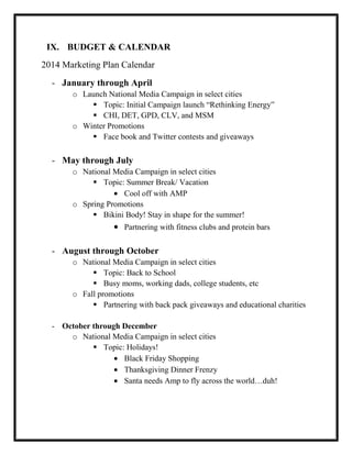 IX. BUDGET & CALENDAR
2014 Marketing Plan Calendar
- January through April
o Launch National Media Campaign in select cities
 Topic: Initial Campaign launch “Rethinking Energy”
 CHI, DET, GPD, CLV, and MSM
o Winter Promotions
 Face book and Twitter contests and giveaways

- May through July
o National Media Campaign in select cities
 Topic: Summer Break/ Vacation
Cool off with AMP
o Spring Promotions
 Bikini Body! Stay in shape for the summer!
Partnering with fitness clubs and protein bars

- August through October
o National Media Campaign in select cities
 Topic: Back to School
 Busy moms, working dads, college students, etc
o Fall promotions
 Partnering with back pack giveaways and educational charities
- October through December
o National Media Campaign in select cities
 Topic: Holidays!
Black Friday Shopping
Thanksgiving Dinner Frenzy
Santa needs Amp to fly across the world…duh!

 