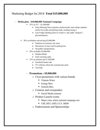 Marketing Budget for 2014: Total $15,000,000
- Media plan: $10,000,000 National Campaign




35% on TV – $3,500,000
Early Morning News (parents, professionals, and college students
tend to be awake and getting ready, needing energy.)
Late Fridge (Settling down to watch tv, late night “studyers”,
procrastinators)

30% on Outdoor advertising $3,000,000
Outdoors in common city areas
Downtown on taxis and in parking lots
On public transportation
 20% on Radio $2,000,000
Pandora Radio
Early morning radio
 15% on internet ads $1,500,000
Facebook banner ads
TV websites where the commercials aired
YouTube

- Promotions : $5,000,000
o Cross promotions with various brands
 Vitamin Water
 Energy Bars
 Granola Bars
o Contests and sweepstakes
 Social Media contests
o Product Launch events
 Major cities where national campaign airs
 CHI, DET, GPD, CLV, MSM
o Endorsements and Sponsorships

 