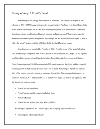 History of Amp: A PepsiCo Brand
Amp Energy is the energy drink version of Mountain Dew, created by PepsiCo, and
released in 2001. AMP Energy is the premier energy brand of Purchase, N.Y.-based Pepsi-Cola
North America Beverages (PCNAB). With its energizing blend of B-vitamins and a specially
formulated intense combination of taurine, ginseng, and guarana, AMP Energy provides the
power needed to tackle everything in life, day or night. PCNAB is a division of PepsiCo, which
offers the world's largest portfolio of billion-dollar food and beverage brands
Amp Energy was launched by PepsiCo in 2001. PepsiCo is one of the world’s leading
food and beverage companies with over 65 billion in net revenue in 2012. Pepsi Co has a global
portfolio of diverse and beloved brands including Pepsi, Gatorade, Lays, Amp, and Quaker.
Pepsi Co employs over 250,000 employees in 200 countries across the globe, and the reported
revenue growth in the beverage division was 4.5% in 2012. According to Pepsi Co’s website,
80% of the current executive team was promoted from within. The company headquarters is
located in Purchase, NY. The current CEO is Indra Nooyi. Pepsi Co Brands are organized into
the four global business units:
Pepsi Co American Foods
Pepsi Co American Beverages (Including Amp)
Pepsi Co Europe
Pepsi Co Asia, Middle East, and Africa (AMEA)
According to Pepsi Co’s 2012 annual report, the company objectives include:
Building and retaining top talent

 