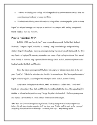 To focus on driving cost savings and other productivity enhancements derived from our
complimentary food and beverage portfolio.
Reinforce our existing value drivers (refocusing efforts on most popular global brands).
PepsiCo’s original strategy for Amp was to position it to compete with leading energy drink
brands like Red Bull and Monster.

PepsiCo repositions AMP:
In 2008, AMP was America’s 4th most popular Energy drink (behind Red Bull and
Monster). That year, PepsiCo decided to “amp up” Amp’s media budget and positioning
strategy. PepsiCo launched a massive campaign starring Nascar driver dale Earnheardt Jr., three
new flavors, a high profile summer promotion, and a slew of packaging variations. This was all
in an attempt to increase Amp’s presence in the Energy Drink market, and to compete with the
leading brands, Red Bull and Monster.
Since the major campaign in 2008, Sales for Amp have taken a major drop. In the last
year, PepsiCo’s CSD dollar sales have declined 1.4% amounting to “The Worst performance of
PepsiCo in over a year”, according to Wells Fargo’s senior analyst, Bonnie Herzog.
Amp is now sitting below Rockstar, NOS, and Starbucks Double Shot. Those three
brands are sitting below Red Bull, and Monster. Something had to be done. This year, PepsiCo
decided to rebrand and reposition Amp Energy. PepsiCo eliminated all 15 of Amps categories
and created a product line of 3 with all new formulations and designs.
“Our New line of innovative products provides a kick of energy to match anything the day
brings. So tell your Monday morning to bring it on, your Friday night to wait up for you, and
everything else in between to be ready. You’re on your way”- Amp Energy Team

 