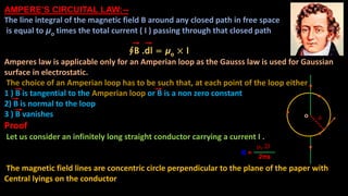 AMPERE’S CIRCUITAL LAW:--
The line integral of the magnetic field B around any closed path in free space
is equal to μo times the total current ( I ) passing through that closed path
∮B .dl = μo × I
Amperes law is applicable only for an Amperian loop as the Gausss law is used for Gaussian
surface in electrostatic.
The choice of an Amperian loop has to be such that, at each point of the loop either
1 ) B is tangential to the Amperian loop or B is a non zero constant
2) B is normal to the loop
3 ) B vanishes
Proof
Let us consider an infinitely long straight conductor carrying a current I .
From bio Savart law the magnitude of the magnetic field B due to current
carrying conductor at any point, distant are can be written as
The magnetic field lines are concentric circle perpendicular to the plane of the paper with
Central lyings on the conductor
μ0 2I
B =
2πa
ao
 