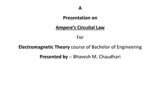 A
Presentation on
Ampere’s Circuital Law
For
Electromagnetic Theory course of Bachelor of Engineering
Presented by :- Bhavesh M. Chaudhari
 