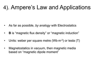 4). Ampere’s Law and Applications
• As far as possible, by analogy with Electrostatics
• B is “magnetic flux density” or “magnetic induction”
• Units: weber per square metre (Wbm-2) or tesla (T)
• Magnetostatics in vacuum, then magnetic media
based on “magnetic dipole moment”
 