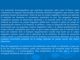 Los materiales ferromagnéticos que muestran saturación, tales como el hierro, están
compuestos de regiones microscópicas llamadas dominios magnéticos que actúan como
pequeños imanes permanentes. Antes de que un campo magnético externo sea aplicado
al material, los dominios se encuentran orientados al azar. Sus pequeños campos
magnéticos apuntan en direcciones aleatorias y se cancelan entre sí, de modo que el
material no produce un campo magnético global neto. Cuando se aplica un campo de
magnetización externo H al material, lo penetra y causa la alineación de los dominios,
provocando que sus pequeños campos magnéticos roten y se alineen paralelamente al
campo externo, sumándose para crear un gran campo magnético que se extiende hacia
fuera del material. Esto es llamado magnetización. Cuanto más fuerte sea el campo
magnético externo, mayor será la alineación de los dominios. El efecto de saturación
ocurre cuando ya prácticamente todos los dominios se encuentran alineados, por lo que
cualquier incremento posterior en el campo aplicado no puede causar una mayor
alineación.
Para des-magnetizar un material el procedimiento más simple es calentarlo, ya que por
la ley de Curie-Weiss-Cabrera, existe una temperatura de transición entre el estado
ferromagnético y el paramagnético. Esta temperatura no es muy alta y se puede
conseguir fácilmente con un mechero.
 